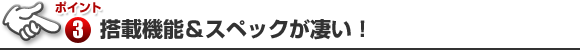 ポイント3 搭載機能＆スペックが凄い！