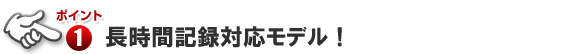 ポイント1 長時間記録対応モデル!