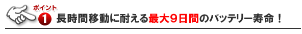 ■長時間移動に耐える最大９日間のバッテリー寿命！