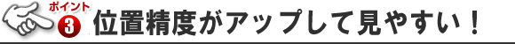 ポイント3 位置精度がアップして見やすい！