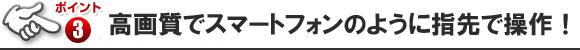 スマホのように指先で操作！